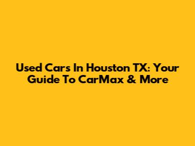 Used Cars In Houston TX: Your Guide To CarMax & More