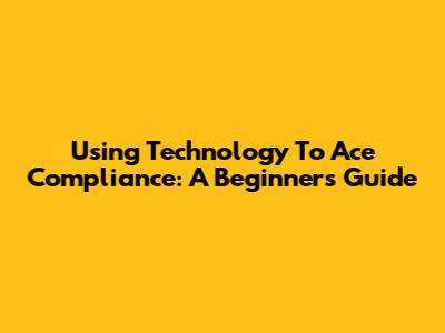 Using Technology To Ace Compliance: A Beginner's Guide