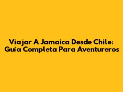 Viajar A Jamaica Desde Chile: Guía Completa Para Aventureros