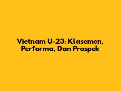 Vietnam U-23: Klasemen, Performa, Dan Prospek
