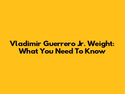 Vladimir Guerrero Jr. Weight: What You Need To Know