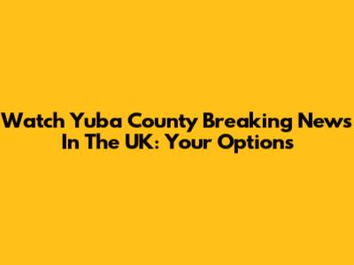Watch Yuba County Breaking News In The UK: Your Options