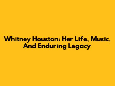 Whitney Houston: Her Life, Music, And Enduring Legacy