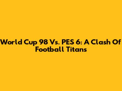 World Cup '98 Vs. PES 6: A Clash Of Football Titans