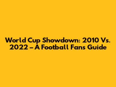 World Cup Showdown: 2010 Vs. 2022 – A Football Fan's Guide