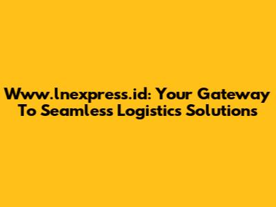 Www.lnexpress.id: Your Gateway To Seamless Logistics Solutions
