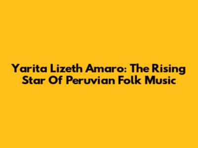 Yarita Lizeth Amaro: The Rising Star Of Peruvian Folk Music