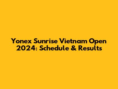 Yonex Sunrise Vietnam Open 2024: Schedule & Results