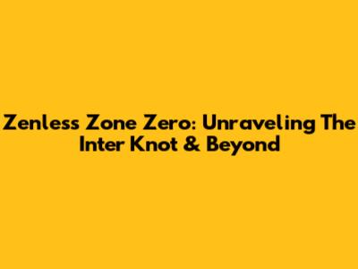 Zenless Zone Zero: Unraveling The Inter Knot & Beyond