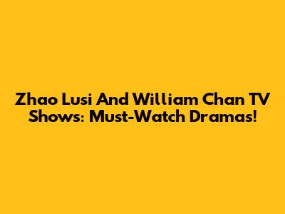 Zhao Lusi And William Chan TV Shows: Must-Watch Dramas!