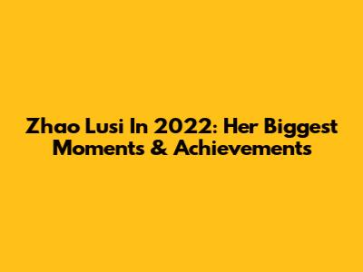 Zhao Lusi In 2022: Her Biggest Moments & Achievements