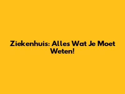 Ziekenhuis: Alles Wat Je Moet Weten!