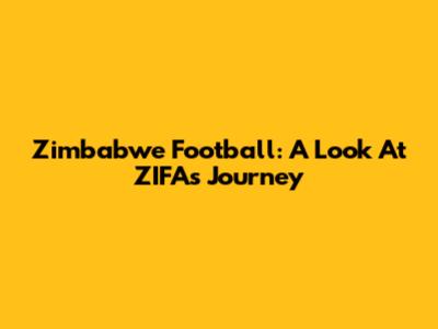 Zimbabwe Football: A Look At ZIFA's Journey